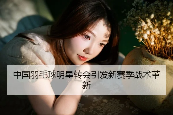 中国羽毛球明星转会引发新赛季战术革新